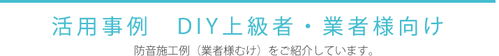 活用事例 ～DIY上級者・業者様向け 防音施工例（業者様むけ）をご紹介しています。
