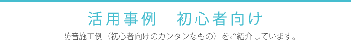 活用事例 ～初心者向け 防音施工例（初心者向けのカンタンなもの）をご紹介しています。